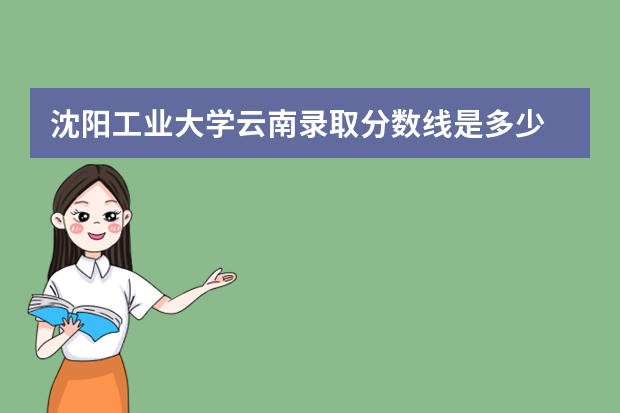 沈阳工业大学云南录取分数线是多少 沈阳工业大学云南招生人数多少